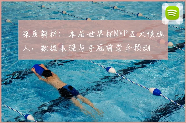 深度解析：本届世界杯MVP五大候选人，数据表现与夺冠前景全预测