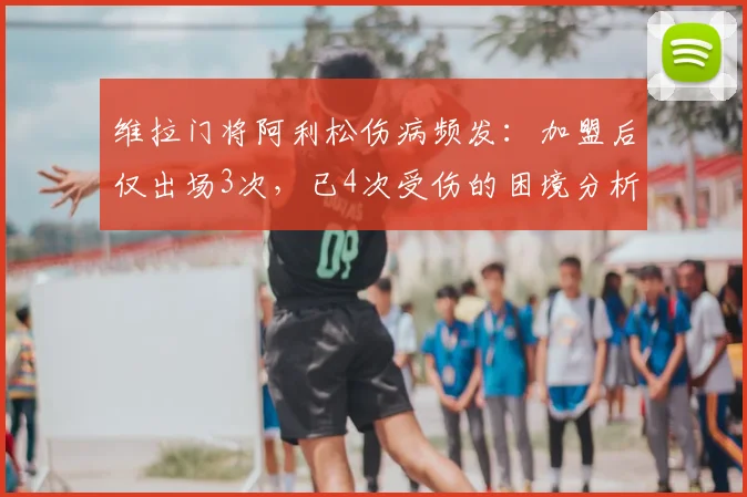 维拉门将阿利松伤病频发:加盟后仅出场3次,已4次受伤的困境分析