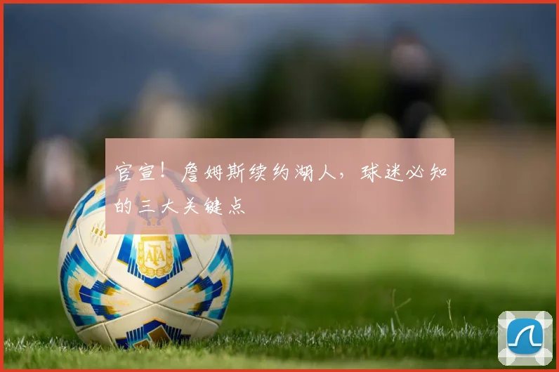 官宣！詹姆斯续约湖人，球迷必知的三大关键点