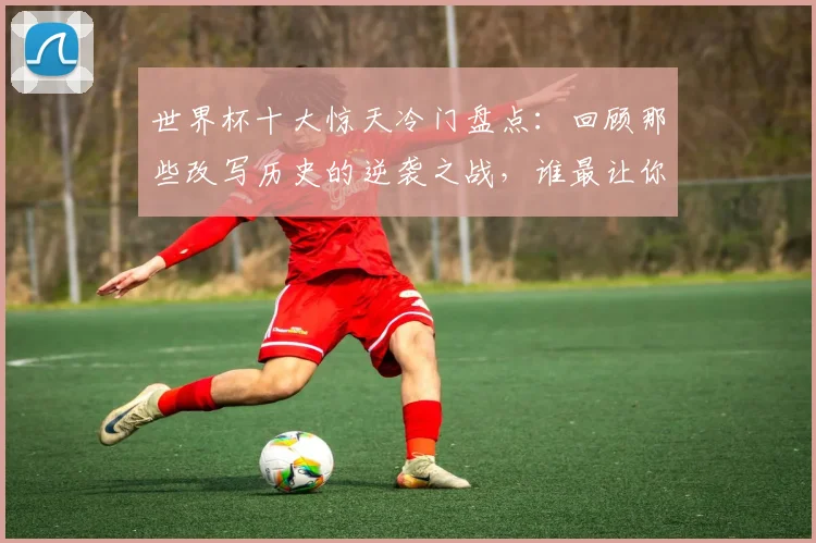 世界杯十大惊天冷门盘点：回顾那些改写历史的逆袭之战，谁最让你意外？