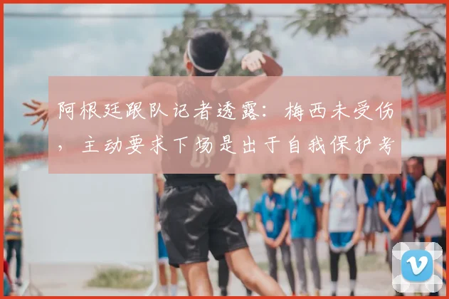 阿根廷跟队记者透露：梅西未受伤，主动要求下场是出于自我保护考量