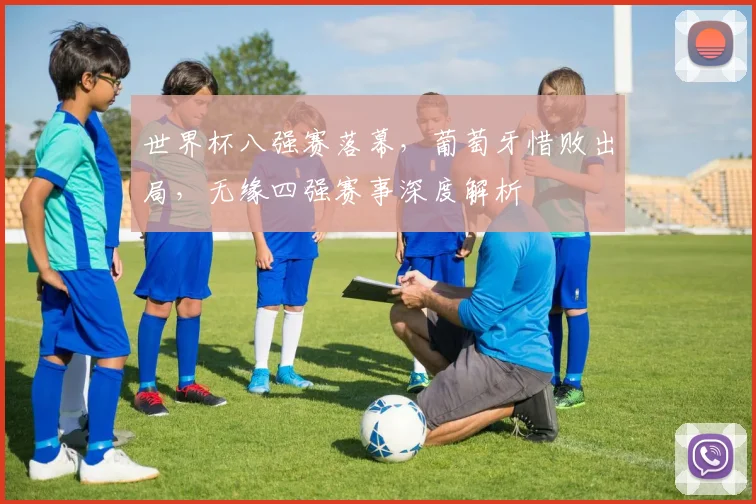 世界杯八强赛落幕,葡萄牙惜败出局,无缘四强赛事深度解析